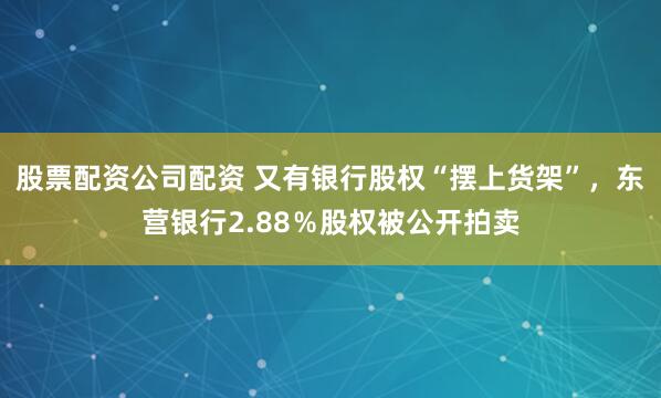 股票配资公司配资 又有银行股权“摆上货架”，东营银行2.88％股权被公开拍卖