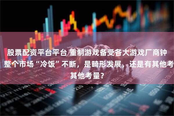 股票配资平台平台 重制游戏备受各大游戏厂商钟爱，整个市场“冷饭”不断，是畸形发展，还是有其他考量？