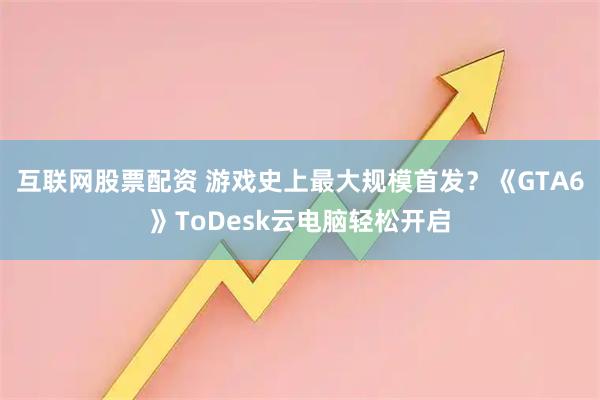 互联网股票配资 游戏史上最大规模首发？《GTA6》ToDesk云电脑轻松开启