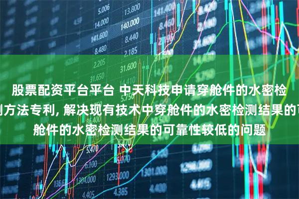 股票配资平台平台 中天科技申请穿舱件的水密检测装置和水密检测方法专利, 解决现有技术中穿舱件的水密检测结果的可靠性较低的问题