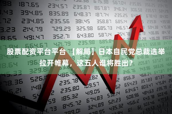 股票配资平台平台 【解局】日本自民党总裁选举拉开帷幕，这五人谁将胜出？