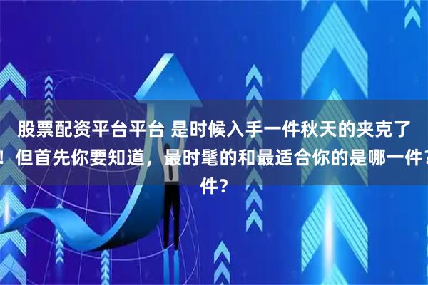 股票配资平台平台 是时候入手一件秋天的夹克了！但首先你要知道，最时髦的和最适合你的是哪一件？