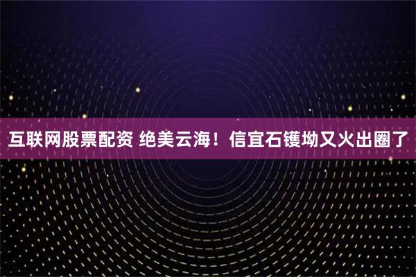 互联网股票配资 绝美云海！信宜石镬坳又火出圈了