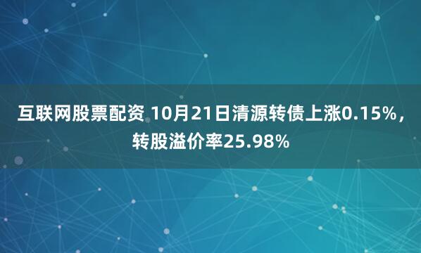 互联网股票配资 10月21日清源转债上涨0.15%，转股溢价率25.98%