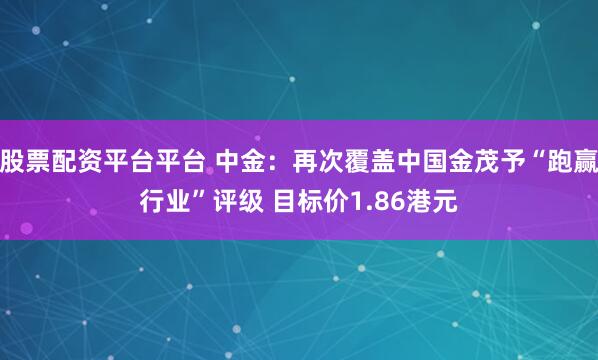 股票配资平台平台 中金：再次覆盖中国金茂予“跑赢行业”评级 目标价1.86港元