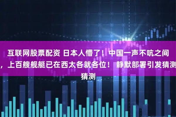 互联网股票配资 日本人懵了！中国一声不吭之间，上百艘舰艇已在西太各就各位！ 静默部署引发猜测