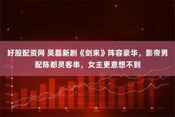 好股配资网 吴磊新剧《剑来》阵容豪华，影帝男配陈都灵客串，女主更意想不到