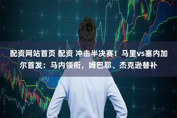 配资网站首页 配资 冲击半决赛！马里vs塞内加尔首发：马内领衔，姆巴耶、杰克逊替补