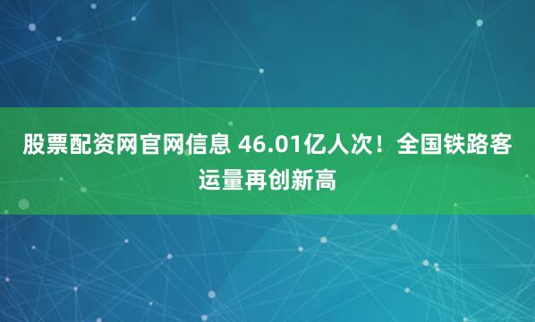 股票配资网官网信息 46.01亿人次！全国铁路客运量再创新高