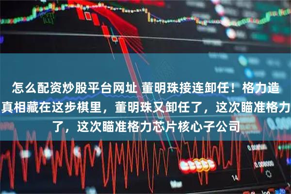 怎么配资炒股平台网址 董明珠接连卸任！格力造芯板块大换血，真相藏在这步棋里，董明珠又卸任了，这次瞄准格力芯片核心子公司
