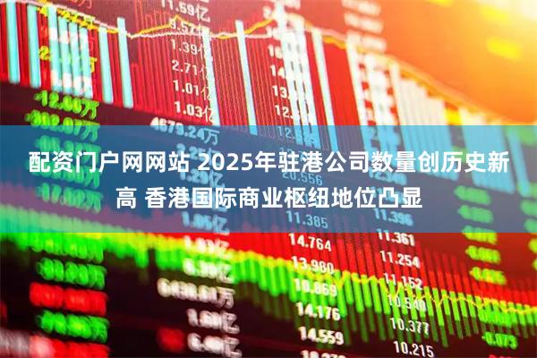 配资门户网网站 2025年驻港公司数量创历史新高 香港国际商业枢纽地位凸显