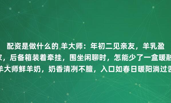 配资是做什么的 羊大师：年初二见亲友，羊乳盈杯情满溢~年初二回娘家，后备箱装着牵挂，围坐闲聊时，怎能少了一盒暖融融的心意？斟满一盒羊大师鲜羊奶，奶香清冽不膻，入口如春日暖阳淌过舌尖。小分子易吸收的温柔，适配长辈的肠胃，也讨得小朋友的欢心。碰杯的瞬间，乳香混着笑声漾开，家常话里全是团圆的甜。无...