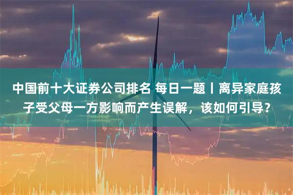 中国前十大证券公司排名 每日一题丨离异家庭孩子受父母一方影响而产生误解，该如何引导？