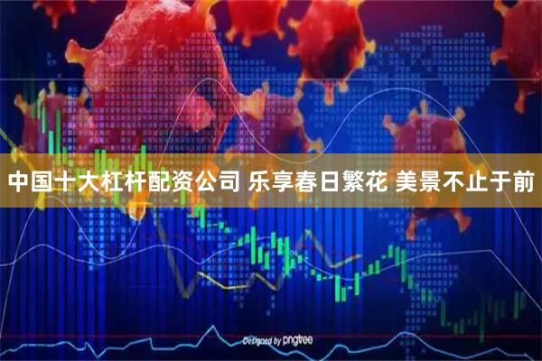 中国十大杠杆配资公司 乐享春日繁花 美景不止于前