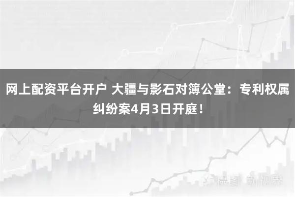 网上配资平台开户 大疆与影石对簿公堂：专利权属纠纷案4月3日开庭！