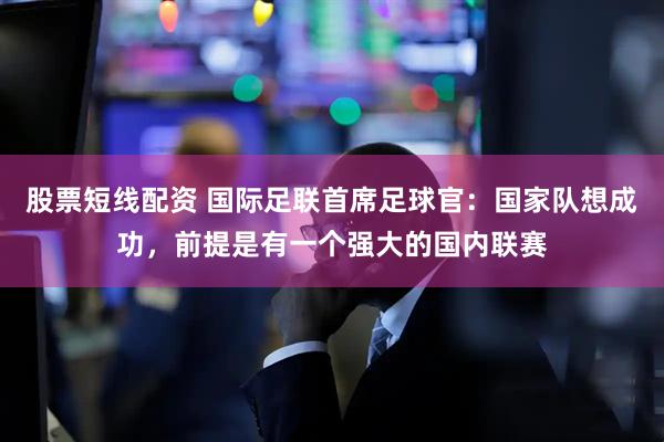 股票短线配资 国际足联首席足球官：国家队想成功，前提是有一个强大的国内联赛