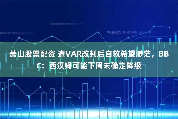 萧山股票配资 遭VAR改判后自救希望渺茫，BBC：西汉姆可能下周末确定降级